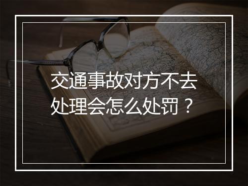 交通事故对方不去处理会怎么处罚？