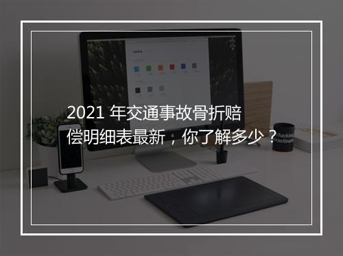 2021 年交通事故骨折赔偿明细表最新，你了解多少？