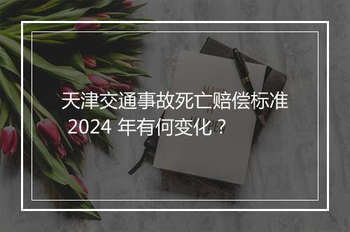 天津交通事故死亡赔偿标准 2024 年有何变化？