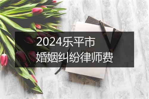 2024乐平市婚姻纠纷律师费
