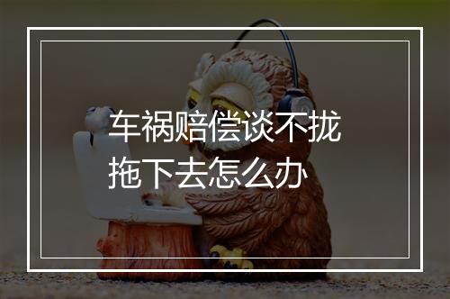 车祸赔偿谈不拢拖下去怎么办