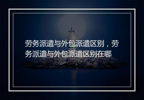 劳务派遣与外包派遣区别，劳务派遣与外包派遣区别在哪