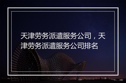 天津劳务派遣服务公司，天津劳务派遣服务公司排名