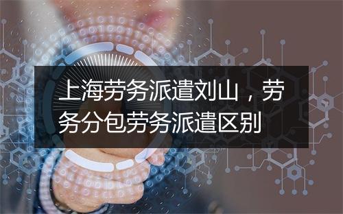 上海劳务派遣刘山，劳务分包劳务派遣区别