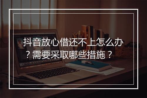 抖音放心借还不上怎么办？需要采取哪些措施？