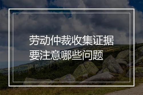 劳动仲裁收集证据要注意哪些问题