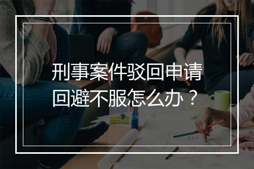 刑事案件驳回申请回避不服怎么办？