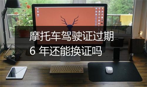 摩托车驾驶证过期 6 年还能换证吗