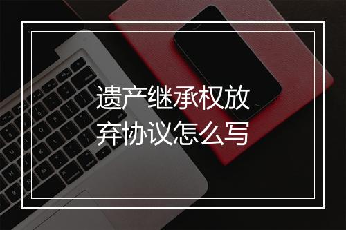遗产继承权放弃协议怎么写