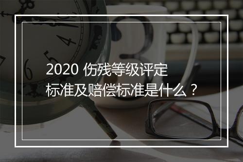 2020 伤残等级评定标准及赔偿标准是什么？