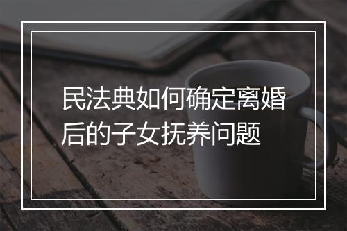 民法典如何确定离婚后的子女抚养问题