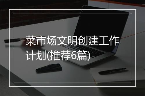 菜市场文明创建工作计划(推荐6篇)