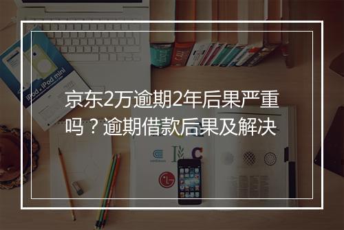 京东2万逾期2年后果严重吗？逾期借款后果及解决