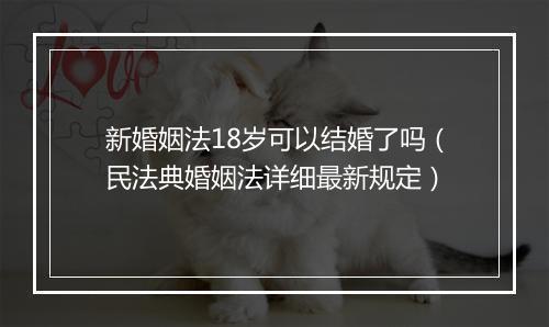 新婚姻法18岁可以结婚了吗（民法典婚姻法详细最新规定）