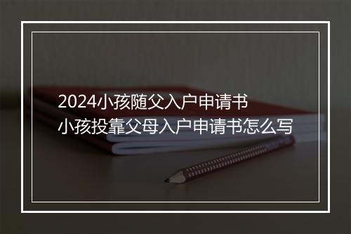 2024小孩随父入户申请书 小孩投靠父母入户申请书怎么写