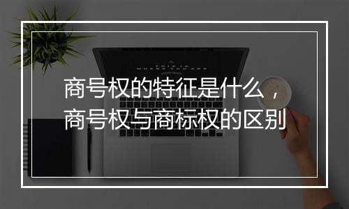 商号权的特征是什么，商号权与商标权的区别
