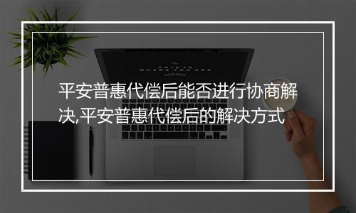 平安普惠代偿后能否进行协商解决,平安普惠代偿后的解决方式