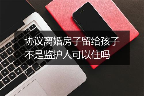 协议离婚房子留给孩子不是监护人可以住吗