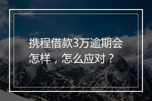 携程借款3万逾期会怎样，怎么应对？
