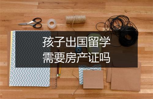 孩子出国留学需要房产证吗