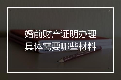 婚前财产证明办理具体需要哪些材料