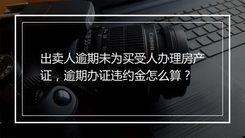 出卖人逾期未为买受人办理房产证，逾期办证违约金怎么算？