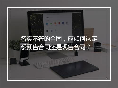 名实不符的合同，应如何认定系预售合同还是现售合同？
