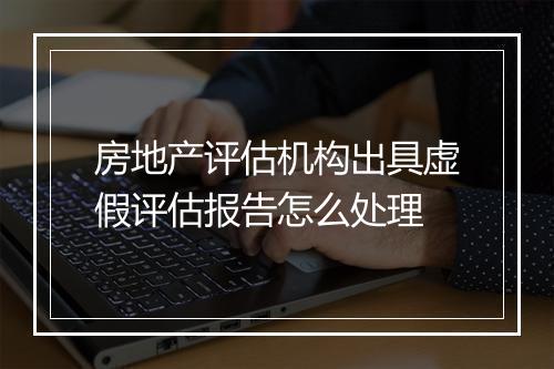 房地产评估机构出具虚假评估报告怎么处理