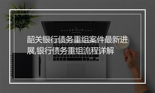 韶关银行债务重组案件最新进展,银行债务重组流程详解
