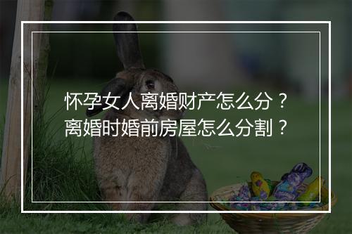 怀孕女人离婚财产怎么分？离婚时婚前房屋怎么分割？