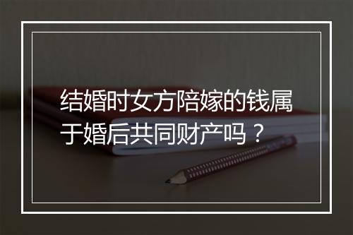 结婚时女方陪嫁的钱属于婚后共同财产吗？