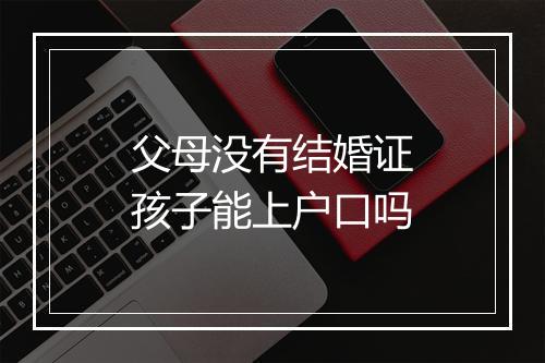 父母没有结婚证孩子能上户口吗