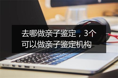 去哪做亲子鉴定，3个可以做亲子鉴定机构