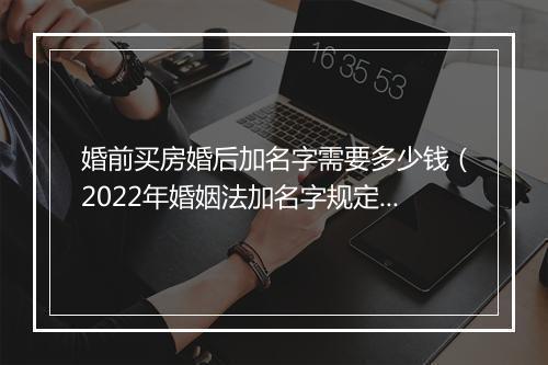 婚前买房婚后加名字需要多少钱（2022年婚姻法加名字规定）