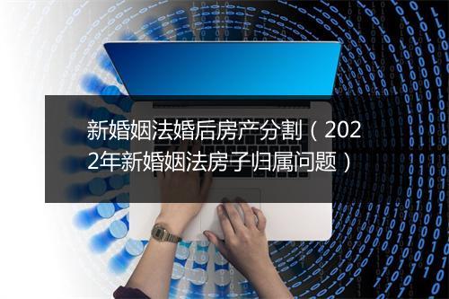 新婚姻法婚后房产分割（2022年新婚姻法房子归属问题）