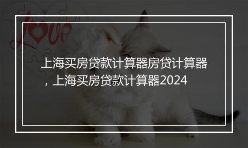 上海买房贷款计算器房贷计算器，上海买房贷款计算器2024