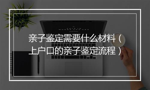 亲子鉴定需要什么材料（上户口的亲子鉴定流程）