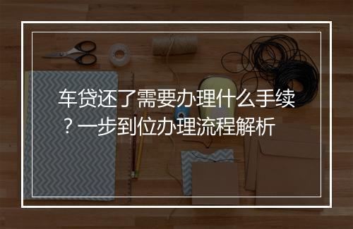 车贷还了需要办理什么手续？一步到位办理流程解析