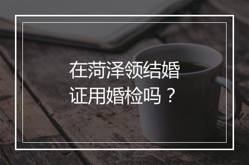 在菏泽领结婚证用婚检吗？