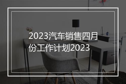 2023汽车销售四月份工作计划2023
