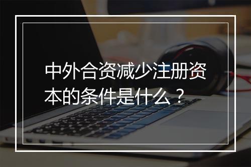 中外合资减少注册资本的条件是什么？