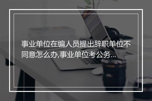 事业单位在编人员提出辞职单位不同意怎么办,事业单位考公务员需要单位同意吗