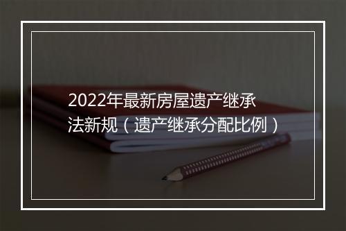 2022年最新房屋遗产继承法新规（遗产继承分配比例）