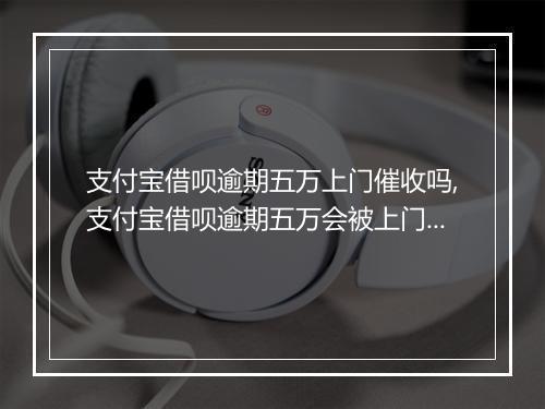 支付宝借呗逾期五万上门催收吗,支付宝借呗逾期五万会被上门催收吗