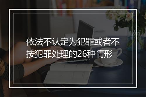依法不认定为犯罪或者不按犯罪处理的26种情形
