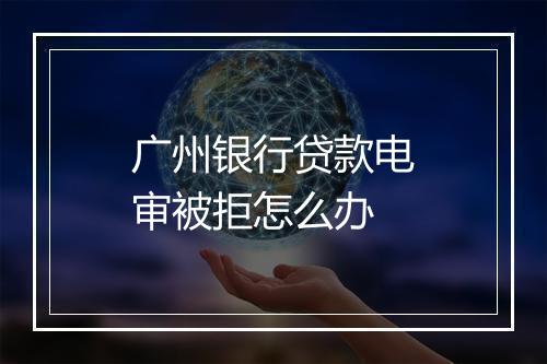 广州银行贷款电审被拒怎么办