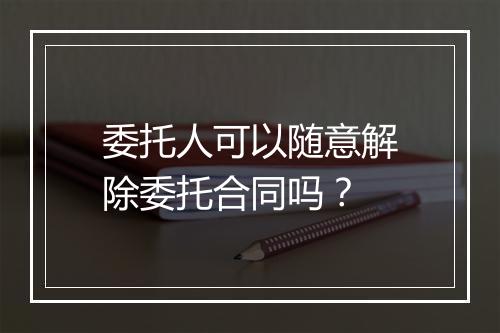 委托人可以随意解除委托合同吗？