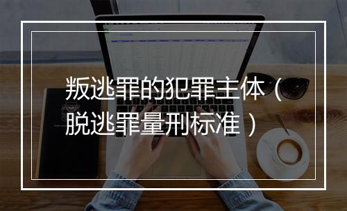叛逃罪的犯罪主体（脱逃罪量刑标准）