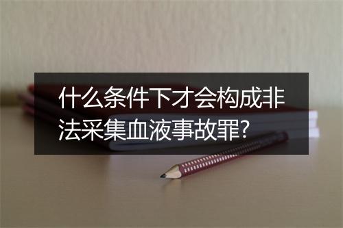 什么条件下才会构成非法采集血液事故罪?