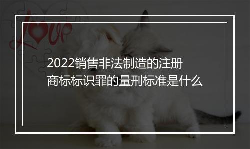 2022销售非法制造的注册商标标识罪的量刑标准是什么